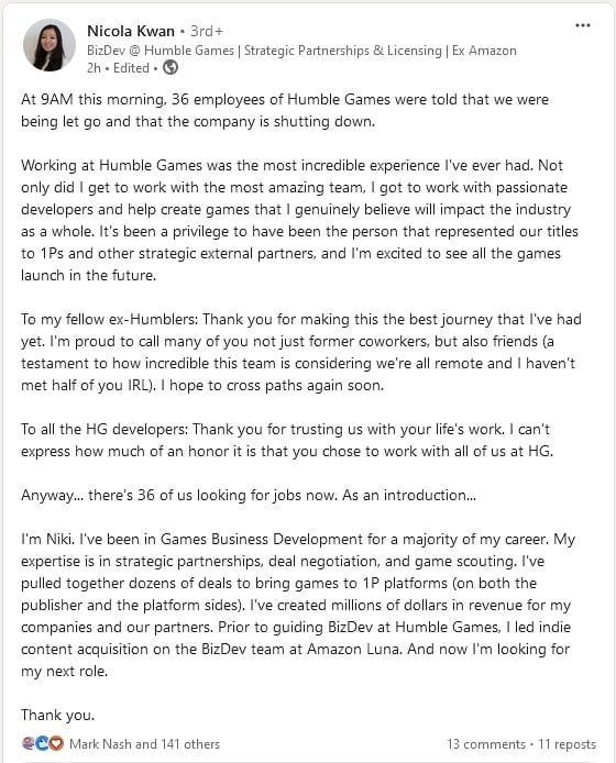  At 9AM this morning, 36 employees of Humble Games were told that we were being let go and that the company is shutting down.  Working at Humble Games was the most incredible experience I've ever had. Not only did I get to work with the most amazing team, I got to work with passionate developers and help create games that I genuinely believe will impact the industry as a whole. It's been a privilege to have been the person that represented our titles to 1Ps and other strategic external partners, and I'm excited to see all the games launch in the future.  To my fellow ex-Humblers: Thank you for making this the best journey that I've had yet. I'm proud to call many of you not just former coworkers, but also friends (a testament to how incredible this team is considering we're all remote and I haven't met half of you IRL). I hope to cross paths again soon.  To all the HG developers: Thank you for trusting us with your life's work. I can't express how much of an honor it is that you chose to work with all of us at HG.  Anyway... there's 36 of us looking for jobs now. As an introduction...  I'm Niki. I've been in Games Business Development for a majority of my career. My expertise is in strategic partnerships, deal negotiation, and game scouting. I've pulled together dozens of deals to bring games to 1P platforms (on both the publisher and the platform sides). I've created millions of dollars in revenue for my companies and our partners. Prior to guiding BizDev at Humble Games, I led indie content acquisition on the BizDev team at Amazon Luna. And now I'm looking for my next role.